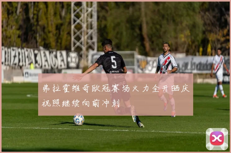 弗拉霍维奇欧冠赛场火力全开晒庆祝照继续向前冲刺