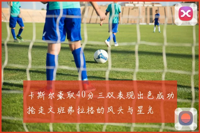 卡斯尔豪取40分三双表现出色成功抢走文班弗拉格的风头与星光