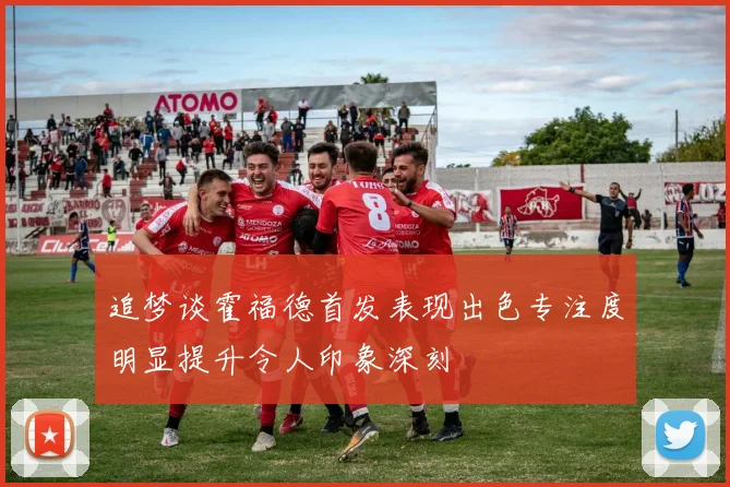 追梦谈霍福德首发表现出色专注度明显提升令人印象深刻