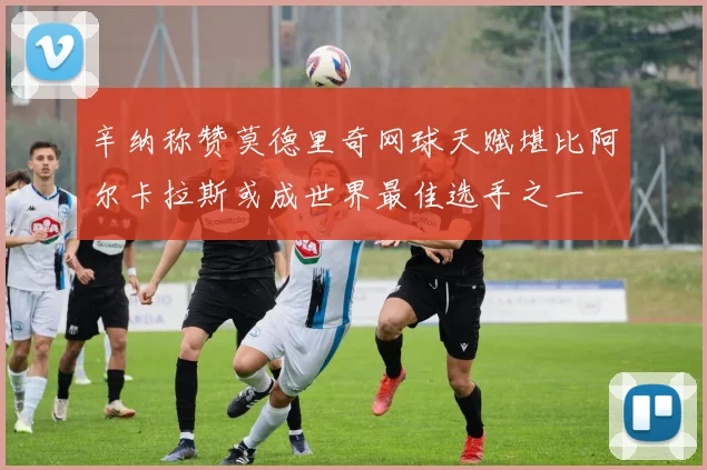 辛纳称赞莫德里奇网球天赋堪比阿尔卡拉斯或成世界最佳选手之一