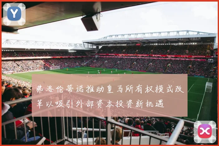 弗洛伦蒂诺推动皇马所有权模式改革以吸引外部资本投资新机遇