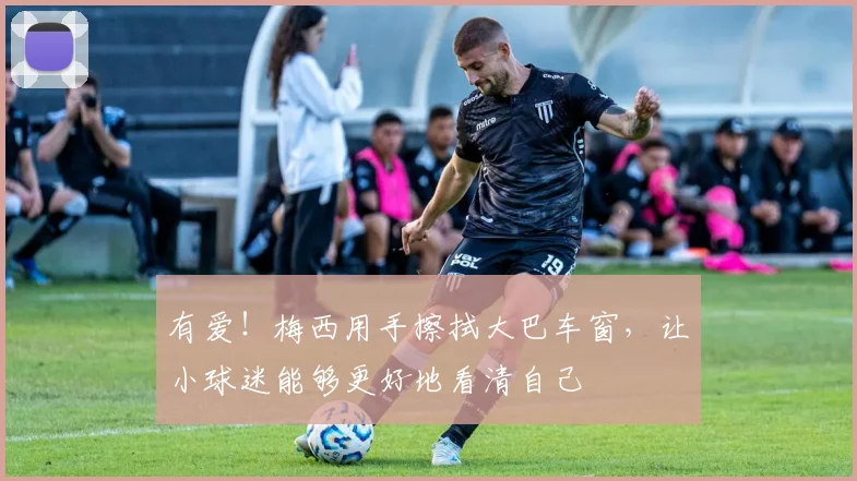 有爱！梅西用手擦拭大巴车窗，让小球迷能够更好地看清自己