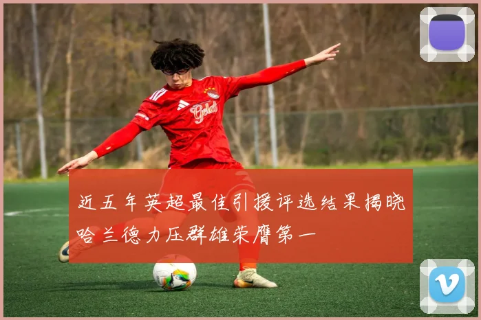 近五年英超最佳引援评选结果揭晓哈兰德力压群雄荣膺第一