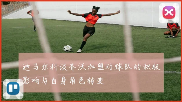 迪马尔科谈齐沃加盟对球队的积极影响与自身角色转变