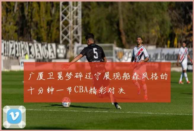 广厦卫冕梦碎辽宁展现船森风格的十分钟一节CBA精彩对决