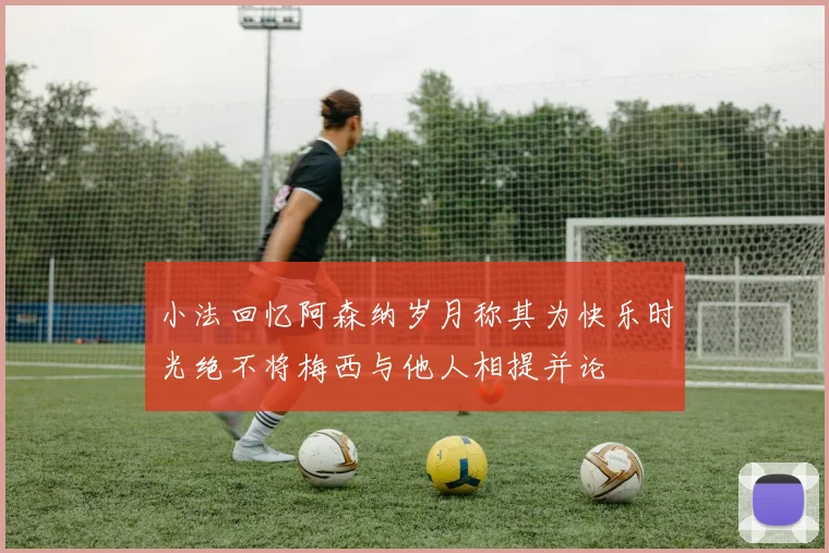 小法回忆阿森纳岁月称其为快乐时光绝不将梅西与他人相提并论