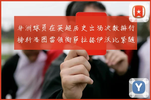 非洲球员在英超历史出场次数排行榜科洛图雷领衔萨拉赫伊沃比紧随其后