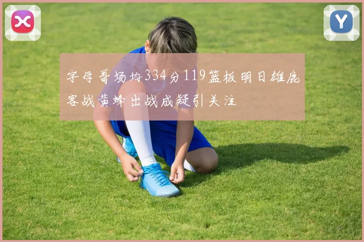 字母哥场均334分119篮板明日雄鹿客战黄蜂出战成疑引关注