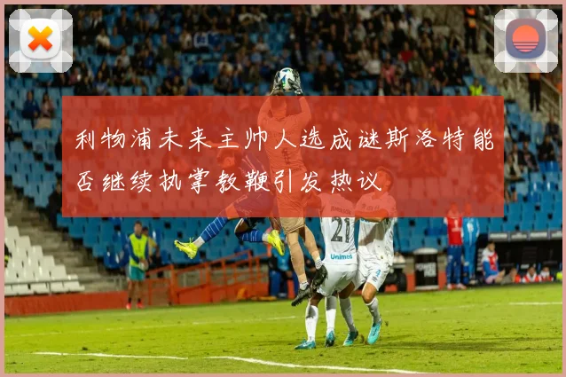 利物浦未来主帅人选成谜斯洛特能否继续执掌教鞭引发热议