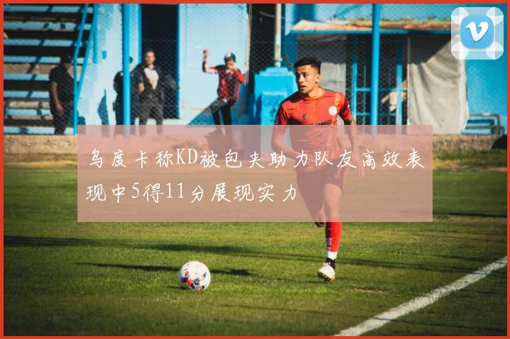 乌度卡称KD被包夹助力队友高效表现中5得11分展现实力