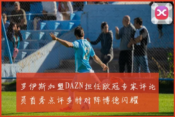 罗伊斯加盟DAZN担任欧冠专家评论员首秀点评多特对阵博德闪耀