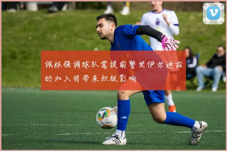 佩林强调球队需提前警觉伊尔迪兹的加入将带来积极影响