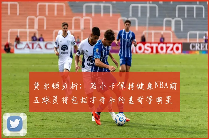 费尔顿分析：若小卡保持健康NBA前五球员将包括字母和约基奇等明星