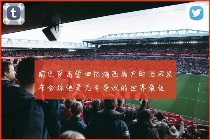 前巴萨高管回忆梅西离开时泪洒发布会称他是无可争议的世界最佳