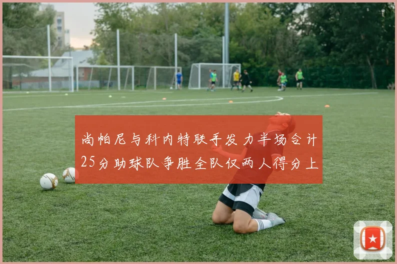 尚帕尼与科内特联手发力半场合计25分助球队争胜全队仅两人得分上双