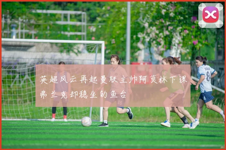英超风云再起曼联主帅阿莫林下课弗兰克却稳坐钓鱼台