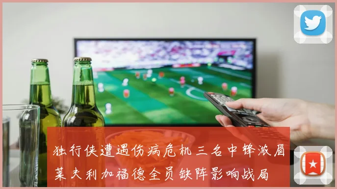 独行侠遭遇伤病危机三名中锋浓眉莱夫利加福德全员缺阵影响战局