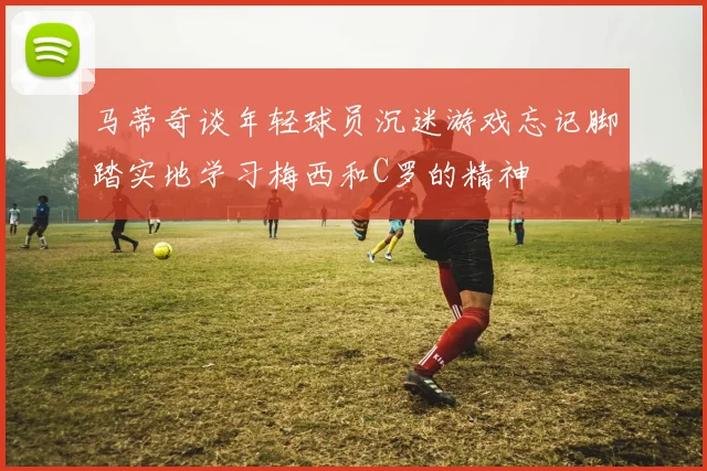 马蒂奇谈年轻球员沉迷游戏忘记脚踏实地学习梅西和C罗的精神