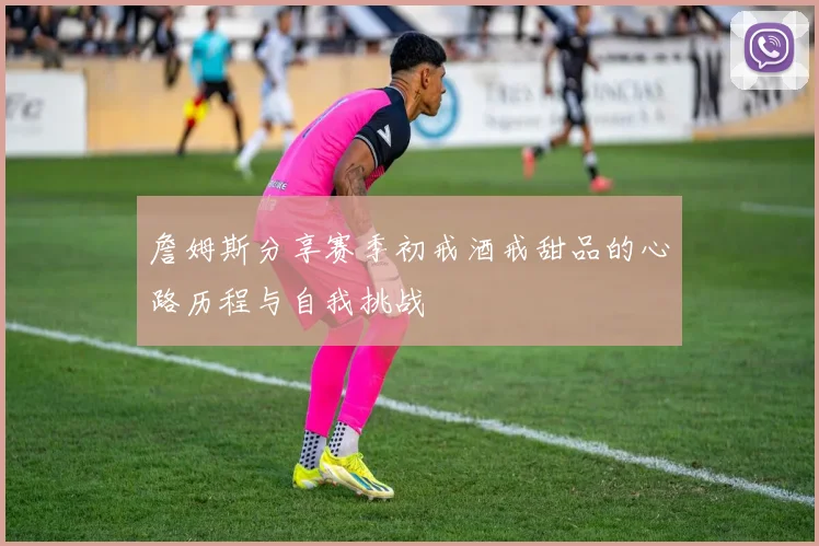 詹姆斯分享赛季初戒酒戒甜品的心路历程与自我挑战