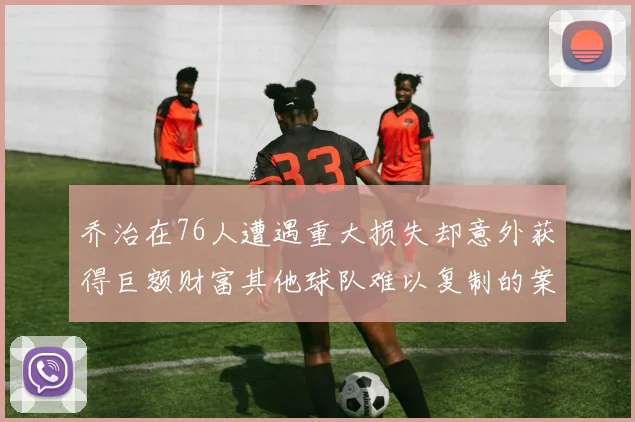 乔治在76人遭遇重大损失却意外获得巨额财富其他球队难以复制的案例