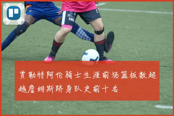 贾勒特阿伦骑士生涯前场篮板数超越詹姆斯跻身队史前十名