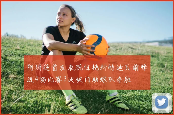 阿玛德首发表现惊艳科特迪瓦前锋近4场比赛3次破门助球队夺胜