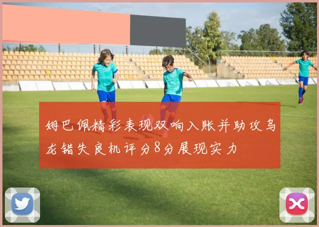 姆巴佩精彩表现双响入账并助攻乌龙错失良机评分8分展现实力