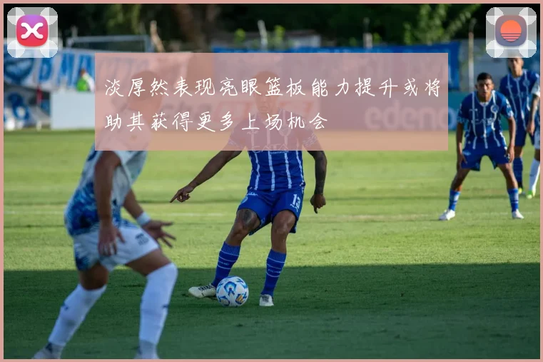 淡厚然表现亮眼篮板能力提升或将助其获得更多上场机会